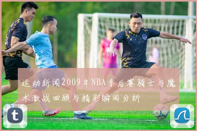 运动新闻2009年NBA季后赛骑士与魔术激战回顾与精彩瞬间分析