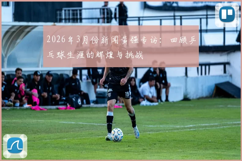 2026年3月份新闻黄强专访：回顾乒乓球生涯的辉煌与挑战