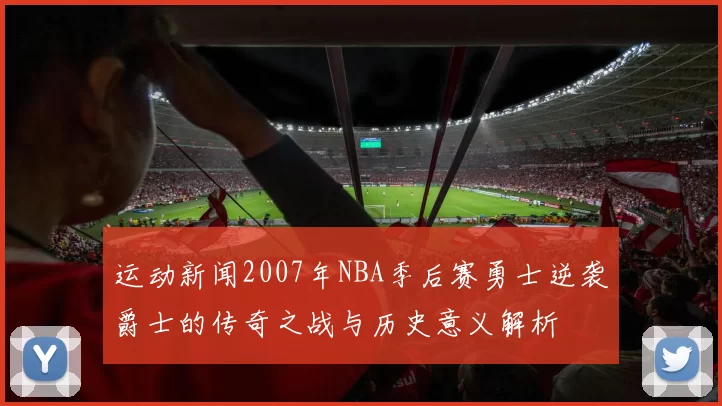 运动新闻2007年NBA季后赛勇士逆袭爵士的传奇之战与历史意义解析