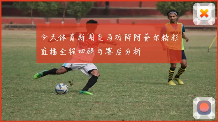 今天体育新闻皇马对阵阿普尔精彩直播全程回顾与赛后分析