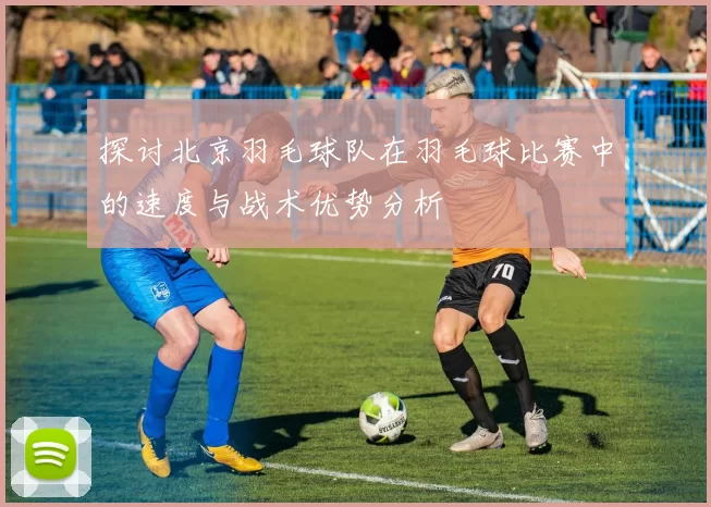 探讨北京羽毛球队在羽毛球比赛中的速度与战术优势分析