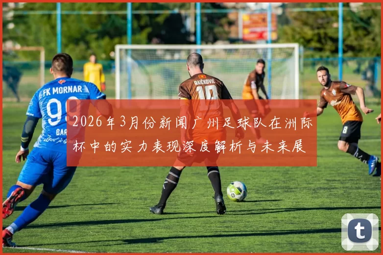 2026年3月份新闻广州足球队在洲际杯中的实力表现深度解析与未来展望