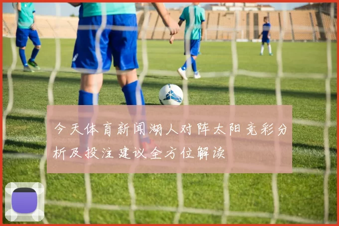 今天体育新闻湖人对阵太阳竞彩分析及投注建议全方位解读