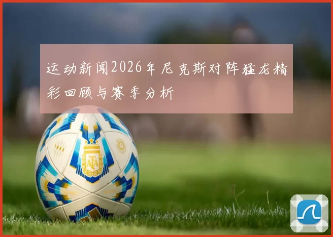 运动新闻2026年尼克斯对阵猛龙精彩回顾与赛季分析